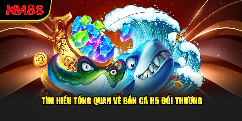 Tìm hiểu tổng quan về bắn cá H5 đổi thưởng